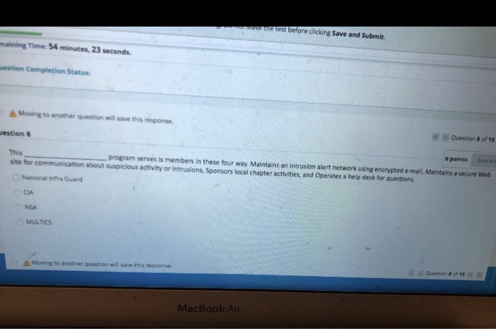 etest before clicking Save and Submit. maining Time: 54 minutes, 23 seconds estion Completion Status Moving to another question will save this response. Question & of 1s estion 8 This site for communication about suspicious activity or intrusions, Sponsors local chapter activities, and Operates a help desk for questions 6 points SvA program serves is members in these four way. Maintains an intrusion alert network using encrypted e-mail, Maintalns a secure Web National Infra Guard CA NSA MULTICS Question #ofts ΔΜ0ìng to another question will save this reponse. MacBook Air