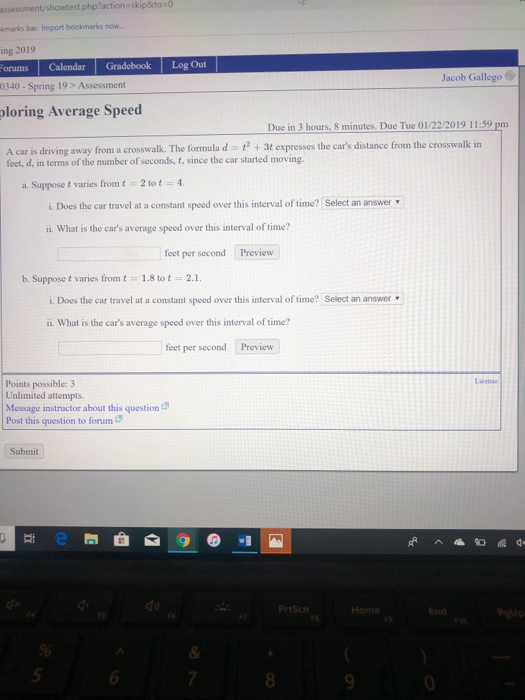 assessment/showtest.php?action-skip&to-0 kmarks bar. Import bookmarks now ing 2019 orums Calendar Gradebook Log Out 0340- Spring 19> Assessment Jacob Gallego ploring Average Speed Due in 3 hours, 8 minutes. Due Tue 01/22/2019 11:59 pm A car is driving away from a crosswalk. The formula d +3t expresses the cars distance from the crosswalk in feet, d, in terms of the number of seconds, t, since the car started moving. a. Suppose t varies from t 2 tot 4 i. Does the car travel at a constant speed over this interval of time? Select an answer ii. What is the cars average speed over this interval of time? feet per second Preview b. Suppose t varies from t 1.8tot 2.1 i. Does the car travel at a constant speed over this interval of time? Select an answer ii. What is the cars average speed over this interval of time? feet per second Preview Lacense Points possible: 3 Unlimited attempts Message instructor about this question Post this question to forum Submit do Prtscn Ho 5