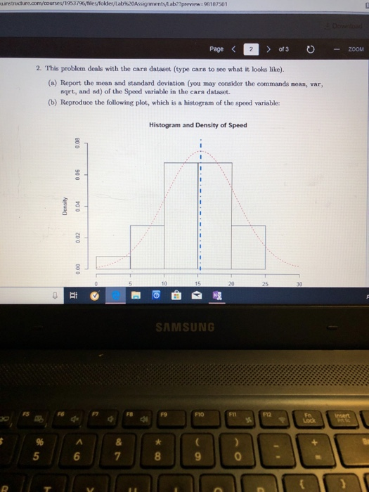 uinstructure.com/courses/1933796ytilesfolder /Latr 20Assignmentslab2?preview-98187501 of 3 ZOOM 2. This problem deals with the care dataset (type cars to sce what it looks like). (a) Report the mean and standard deviation (you may consider the commands noan, var, sqrt, and ad) of the Spoed variable in the cars dataset. (b) Reproduce the following plot, which is a histogram of the spood variable: Histogram and Density of Speed 3 SAMSUNG FB 5 9 0