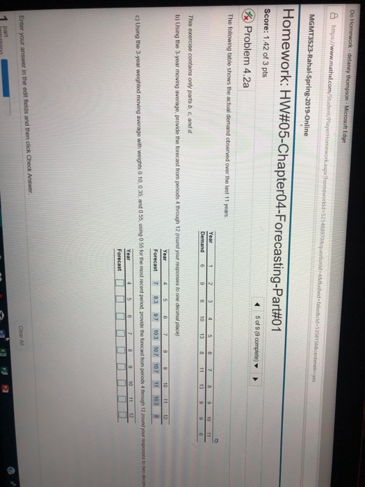 Do H S https/ MGMT3523-Rahal-Spring-2019-Online Homework: HW#05-Chapter04-Forecasting-Part#01 Score: 1.42 of 3 pts Problem 4.2a The 1 2 345679 10 Demand 6 This exercise parts b, c, and d b) Using the 3-year moving average, provide the forecast from peniods 4 through 12 (round your responses to one decimial place) 12 Forecast 7 83 97 103 107 107 11 10.3 average with weights 0 10, 0 35, and 0 55, using 0 55 for the most recent peniod, provide the forocast from periods 4 through 12 (round your responses to mo deoim 9 10 1112 Year Forecast er your answer in the edit fields