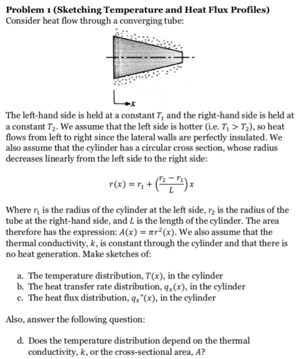 Problem 1 (Sketching Temperature and Heat Flux Profiles) Consider heat flow through a converging tube: The left-hand side is held at a constant T1 and the right-hand side is held at a constant T, we assume that the left side is hotter (ie·7, > T2), so heat flows from left to right since the lateral walls are perfectly insulated. We also assume that the cylinder has a circular cross section, whose radius decreases linearly from the left side to the right side: r(x) = η + (n-n) where η is the radius of the cylinder at the left side, r2 is the radius of the tube at the right-hand side, and L is the length of the cylinder. The area therefore has the expression: A(x) - mr2(x). We also assume that the thermal conductivity, k, is constant through the cylinder and that there is no heat generation. Make sketches of a. The temperature distribution, T(x), in the cylinder b. The heat transfer rate distribution, q(x), in the cylinder c. The heat flux distribution, qx(x), in the cylinder Also, answer the following question d. Does the temperature distribution depend on the thermal conductivity, k, or the cross-sectional area, A?
