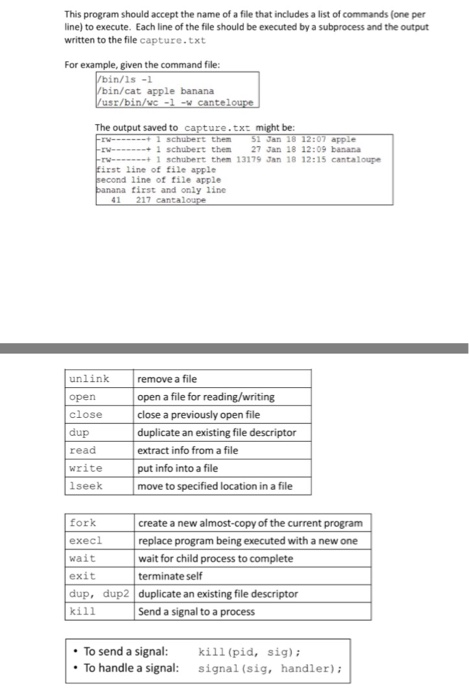 This program should accept the name of a file that includes a list of commands (one per line) to execute. Each line of the file should be executed by a subprocess and the output written to the file capture.txt For example, given the command file: bin/ls-1 bin/cat apple banana The output saved to ture.txt might be: Jan rW--1schubert then W-1 schubert them 27 Jan 18 12:09 banana rw-+1 schubert them 13179 Jan 18 12:15 cantaloupe irst line of file apple line of file apple first and only 1ine 41 217 cantal unlink open close dup read write lseek remove a file open a file for reading/writing close a previously open file duplicate an existing file descriptor extract info from a file put info into a file move to specified location in a file fork execl wait exit dup, dup2 duplicate an existing file descriptor kill create a new almost-copy of the current program replace program being executed with a new one wait for child process to complete terminate self Send a signal to a process .ТО send a signal: kill(pid, sig); To handle a signal: signal (sig, handler)