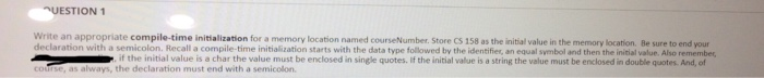 UESTION 1 Write an appropriate compile-time initialization for a memory location named courseNumber. Store CS 158 as the initial value in the wit h a semicolon. Recall a compile-time initialization starts with the data type followed by the identifies, an equal symbol and then the initial value. Also remember if the initial value is a char the value must be enclosed in single quotes. If the initial value is a string the value must be enclosed in double quotes. And, of as always, the declaration must end with a semicolon