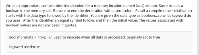 Write an appropriate compile-time initialization for a memory location named lastQuestion. Store true as a boolean in the memory cell. Be sure to end the declaration with a semicolon. Recall a compile-time initialization starts with the data type followed by the identifier. You are given the data type as boolean...so what keyword do you use? After the identifier an equal symbol follows and then the initial value. The values associated with boolean values are not enclosed in quotes bool moredata true; uesd to indicate when all data is processed. originally set to true keyword used:true