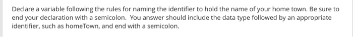 Declare a variable following the rules for naming the identifier to hold the name of your home town. Be sure to end your declaration with a semicolon. You answer should include the data type followed by an appropriate identifier, such as homeTown, and end with a semicolon.