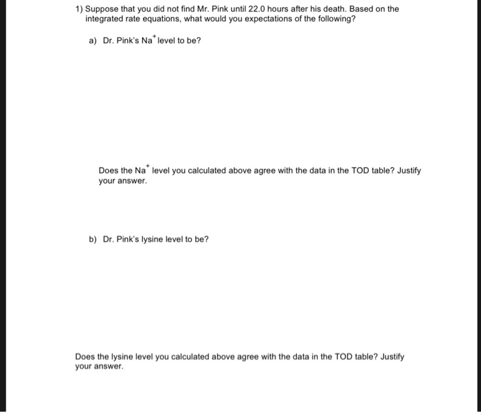 1) Suppose that you did not find Mr. Pink until 22.0 hours after his death. Based on the integrated rate equations, what would you expectations of the following? a) Dr. Pinks Na level to be? Does the Na level you calculated above agree with the data in the TOD table? Justify your answer b) Dr. Pinks lysine level to be? Does the lysine level you calculated above agree with the data in the TOD table? Justify your answer