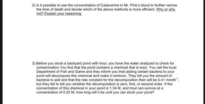 2) Is it possible to use the concentration of Cadaverine in Mr. Pinks blood to further narrow the time of death and decide which of the above methods is more efficient. Why or why not? Explain your reasoning 3) Before you stock a backyard pond with trout, you have the water analyzed to check for contamination.You find that the pond contains a chemical that is toxic. You call the local Department of Fish and Game and they inform you that adding certain bacteria to your pond will decompose this chemical and make it nontoxic. They tell you the amount of bacteria to add and that the rate constant for the decomposition then will be 0.41 month but they fail to tell you whether the decomposition is zero, first, or second order. If the concentration of this chemical in your pond is 1.34 M, and trout can survive at a concentration of 0.20 M, how long will it be until you can stock your pond?