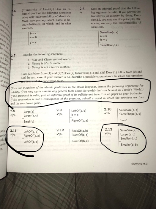 of Identity) Give an in- 2.6 Give an informal proof that the follow- valid. If you proved the formal proof of the following argument ing argument is using only indiscernibility of identicals. Make sure you say which name is be- ing substituted for which, and in what sentence. transitivity of identity by doing Exer- cise 2.5, you may use this principle; oth- erwise, use only the indiscernibility of identicals. b c a=b SameRow(a, a) a=b SameRow(c, a) 2.7 Consider the following sentences. 1. Mar and Claire are not related. 2. Nancy is Maxs mother. 3. Nancy is not Claires mother. Does (3) follow from (1) and (2)? Does (2) follow from (1) and (3)? Does (1) follow from (2) and (3)? In each case, Du if your answer is no, describe a possible circumstance in which the premises tnd Gien the meanings of the atomic predicates in the blocks language, assess the following arguments for roalidity. (You may again assume any general facts about the worlds that can be built in Tarskis World.) lf the argument is valid, give an informal proof of its validity and turn it in on paper to your instructor lf the conclusion is not a consequence of the premises, submit a world in uhich the premises are true and the conclusion false. 2.9 LeftOf (a, b) 2.10 小 SameSize(b, c) 2.8 Large (a) | Sam eShape(b,c) Larger(a.c) Small(c) RightOf(c, a) 2.13 SameSize a. Larger(a,c) 2.12 oxto RightOf (c, a) cals BackOf (a, b) FrontOf a.c) FrontOf (b, c) Smaller(d, c) Smaller(d, b) LeftOf (b, c) SECTION 2.2