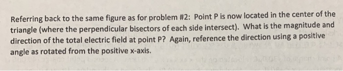 Referring back to the same figure as for problem #2: Point P is now located in the center of the triangle (where the perpendicular bisectors of each side intersect). What is the magnitude and direction of the total electric field at point P? Again, reference the direction using a positive angle as rotated from the positive x-axis.