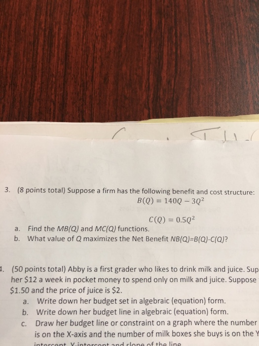 3. (8 points total) Suppose a firm has the following benefit and cost structure: B(O) 1400-302 C(Q) 0.5Q2 a. Find the MB(Q) and MC(Q) functions. b. What value of Q maximizes the Net Benefit NB(Q)-B(Q)-C(Q)? (50 points total) Abby is a first grader who likes to drink milk and juice. Sup her $12 a week in pocket money to spend only on milk and juice. Suppose . $1.50 and the price of juice is $2 a. b. c. Write down her budget set in algebraic (equation) form. Write down her budget line in algebraic (equation) form Draw her budget line or constraint on a graph where the number is on the X-axis and the number of milk boxes she buys is on the Y