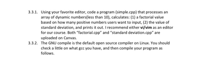 3.3.1. Using your favorite editor, code a program (simple.cpp) that processes an array of dynamic numbes(less than 10), calculates: (1) a factorial value based on how many positive numbers users want to input, (2) the value of standard deviation, and prints it out. I recommend either vi/vim as an editor for our course. Both factorial.cpp and standard deviation.cpp are uploaded on Canvas 3.3.2. The GNU compile is the default open source compiler on Linux. You should check a little on what gcc you have, and then compile your program as follows