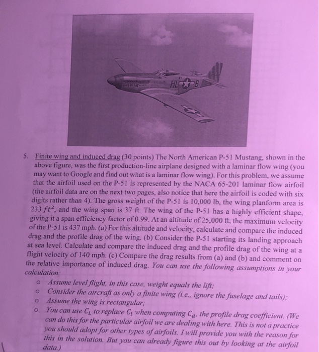 5. Finite wing and induced drag (30 points) The North American P-51 Mustang, shown in the above figure, was the first production-line airplane designed with a laminar flow wing (you may want to Google and find out what is a laminar flow wing). For this problem, we assume that the airfoil used on the P-51 is represented by the NACA 65-201 laminar flow airfoil (the airfoil data are on the next two pages, also notice that here the airfoil is coded with six digits rather than 4). The gross weight of the P-51 is 10,000 lb, the wing planform area is 233 ft2, and the wing span is 37 ft. The wing of the P-51 has a highly efficient shape, giving it a span efficiency factor of 0.99. At an altitude of 25,000 ft, the maximum velocity of the P-51 is 437 mph. (a) For this altitude and velocity, calculate and compare the induced drag and the profile drag of the wing. (b) Consider the P-51 starting its landing approach at sea level. Calculate and compare the induced drag and the profile drag of the wing at a flight velocity of 140 mph. (c) Compare the drag results from (a) and (b) and comment on assumptions in your the relative importance of induced drag. You can use the following calculation Assume level flight, in this case, weight equals the lift o Consider the aircraft as only a finite wing fi.e., ignore the fuselage cand tails); o Assume the wing is rectangular o You can use C, to replace Ci when computing Ca. the profile drag coefficient. (We can do this for the particular airfoil we are dealing with here. This is not a practice you should adopt for other types of airfoils. I will provide you with the reason for this in the solution. But you can already figure this out by looking at the airfoil data.)