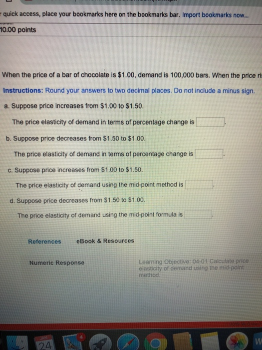 r quick access, place your bookmarks here on the bookmarks bar. Import bookmarks now.. 10.00 points When the price of a bar of chocolate is $1.00, demand is 100,000 bars. When the price ri Instructions: Round your answers to two decimal places. Do not include a minus sign. a. Suppose price increases from $1.00 to $1.50. The price elasticity of demand in terms of percentage change is b. Suppose price decreases from $1.50 to $1.00 The price elasticity of demand in terms of percentage change is c. Suppose price increases from $1.00 to $1.50 The price elasticity of demand using the mid-point method is d. Suppose price decreases from $1.50 to $1.00. The price elasticity of demand using the mid-point formula is References eBook & Resources Learning Objective:04-01 Calculate price elasticity of demand using the mid-point method Numeric Response 24