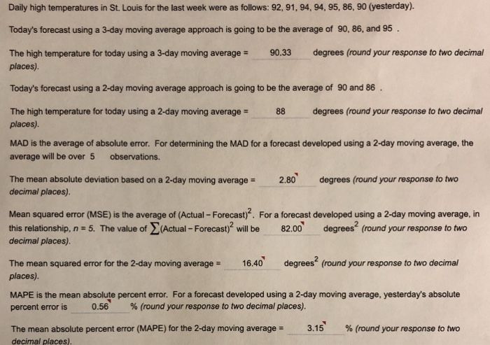 Daily high temperatures in St. Louis for the last week were as follows: 92,91, 94, 94, 95, 86, 90 (yesterday). Todays forecast using a 3-day moving average approach is going to be the average of 90, 86, and 95 The high temperature for today using a 3-day moving average 90.33 degrees (round your response to two decimal places). Todays forecast using a 2-day moving average approach is going to be the average of 90 and 86 The high temperature for today using a 2-day moving average = 88 degrees (round your response to two decimal places). MAD is the average of absolute error. For determining the MAD for a forecast developed using a 2-day moving average, the average will be over 5 observations. The mean absolute deviation based on a 2-day moving average decimal places). 2.80 degrees (round your response to two Mean squared error (MSE) is the average of (Actual -Forecast)?. For a forecast developed using a 2-day moving average, in this relationship, n - 5. The value of Actual -Forecast)3 will be82.00 derees (round your response to two decimal places) The mean squared error for the 2-day moving average = 16.40, degrees* (round your response to two decimal places). MAPE is the mean absolute percent error. For a forecast developed using a 2-day moving average, yesterdays absolute percent error is 0.56 % (round your response to two decimal places). The mean absolute percent error (MAPE) for the 2-day moving averages 3.15 % (round your response to two decimal places)