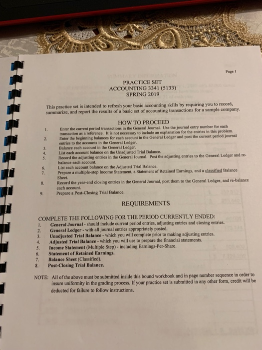 Page l PRACTICE SET ACCOUNTING 3341 (5133) SPRING 2019 This practice set is intended to refresh your basic accounting skills by requiring you to record summarize, and report the results of a basic set of accounting transactions for a sample company. HOW TO PROCEED Enter the current period transactions in the General Jounal. Use the journal entry number for each Enter the beginning balances as a reference. It is not necessary to include an explanation for the entries in this problem suntin the General Ledgr and pot the current period jourmal 2. rsiathe C Balance each account in the General Ledger List each account balance on the Unadjusted Trial Balance. Record the adjusting entries in the General Journal. Post the adjusting entries to the General Ledger and re- balance each account List each account balance on the Adjusted Trial Balance. 4. 5. 6. 7. Prepare a multiple-step Income Statement, a Statement of Retained Earnings, and a classified Balance 8. Record the year-end closing entries in the General Journal, post them to the General Ledger, and re-balance 9. Prepare a Post-Closing Trial Balance Sheet. each account REQUIREMENTS COMPLETE THE FOLLOWING FOR THE PERIOD CURRENTLY ENDED 1. General Journal -should include current period entries, adjusting entries and closing entries. 2. General Ledger- with all journal entries appropriately posted. 3. Unadjusted Trial Balance- which you will complete prior to making adjusting entries. 4. Adjusted Trial Balance- which you will use to prepare the financial statements. 5. Income Statement (Multiple Step)- including Earnings-Per-Share. 6. Statement of Retained Earnings. 7. Balance Sheet (Classified). 8. Post-Closing Trial Balance. All of the above must be submitted inside this bound workbook and in page number sequence in order to insure uniformity in the grading process.If your practice set is submitted in any other form, credit will be deducted for failure to follow instructions NOTE: