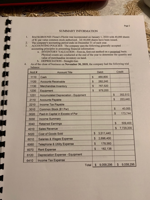 Page 2 SUMMARY INFORMATION 1. BACKGROUND: Fionas Florist was incorporated on January 1, 2010 with 40,000 shares of S1 par value common stock authorized. All 40,000 shares have been issued. 2. The companys accounting period ends on December 31 of each year 3. ACCOUNTING POLICIES: The company uses the following generally accepted accounting principles in presenting financial information: INVENTORY VALUATION- First-in, first-out method on a perpetual basis. Physical counts are conducted at the end of the year to determine the quantity and value of merchandise inventory on hand. a. b. DEPRECIATION-Straight-line. 4. As of the close of business on November 30, 2018, the company had the following trial balance: Acct # 1110 Cash 1120 Accounts Receivable 1130 Merchandise Inventory 1230 Equipment 1231 Accumulated Depreciation-Equipment 2110 Accounts Payable 2210 Income Tax Payable 3010 Common Stock ($1 Par) Account Title Debit Credit $ 460 800 $ 282,240 767,520 S 979,200 352,512 $ 253,440 $ 40,000 3020 Paid-in Capital in Excess of Par $ 173,744 3030 Income Summary 3040 Retained Earnings 4010 Sales Revenue 5020 Cost of Goods Sold $ 509,400 s 7.729,200 6010 Salaries& Wages Expense 6060 Telephone & Utility Expense 6070 Rent Expense 6120 Depreciation Expense-Equipment 6410 Income Tax Expense $ 3,511440 2,696,400 $ 178,560 S 182,136 Total $ 9,058,296 9,058,296