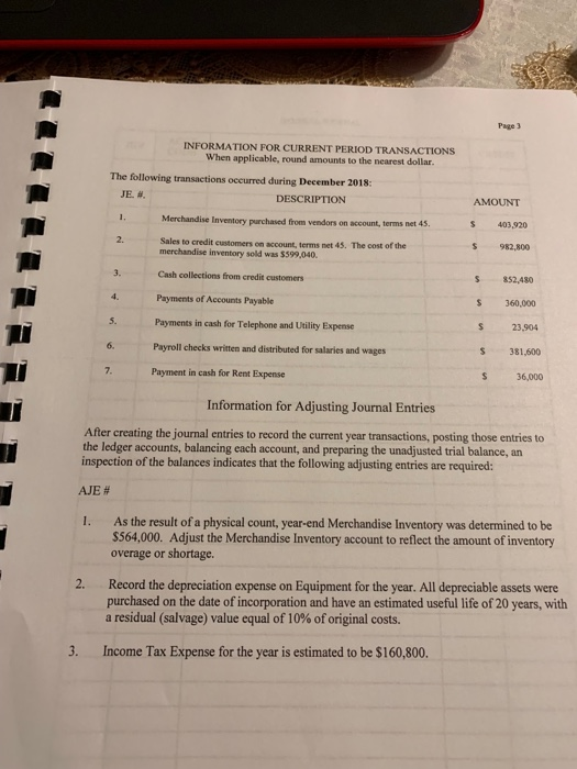 Page 3 INFORMATION FOR CURRENT PERIOD TRANSACTIONS When applicable, round amounts to the nearest dollar. The following transactions occurred during December 2018: JE. #. DESCRIPTION AMOUNT S 403,920 $ 982,800 S 852,480 S 360,000 Iventory purchased from vendors on account, terms net 45 2. Sales to credit customers on account, terms net 45· The cost of the merchandise inventory sold was $599,040. Cash collections from credit customers Payments of Accounts Payable Payments in cash for Telephone and Utility Expense 3. 23,904 S 381,600 S 36,000 5. 6. Payroll checks written and distributed for salaries and wages Payment in cash for Rent Expense Information for Adjusting Journal Entries After creating the journal entries to record the current year transactions, posting those entries to the ledger accounts, balancing each account, and preparing the unadjusted trial balance, an inspection of the balances indicates that the following adjusting entries are required: AJE # 1. As the result of a physical count, year-end Merchandise Inventory was determined to be $564,000. Adjust the Merchandise Inventory account to reflect the amount of inventory overage or shortage. 2. Record the depreciation expense on Equipment for the year. All depreciable assets were purchased on the date of incorporation and have an estimated useful life of 20 years, with a residual (salvage) value equal of 10% of original costs. 3. Income Tax Expense for the year is estimated to be $160,800.