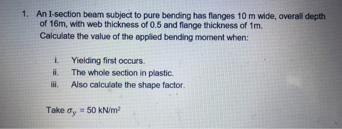 1. An I-section beam subject to pure bending has flanges 10 m wide, overall depth of 16m, with web thickness of 0.5 and flange thickness of 1m. Calculate the value of the applied bending moment when: i. Yielding first occurs. ii. The whole section in plastic. ii. Also calculate the shape factor. Take ơy-50 kN/m2