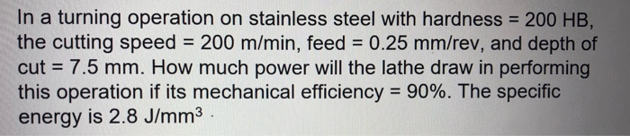 In a turning operation on stainless steel with hardness 200 HB the cutting speed 200 m/min, feed 0.25 mm/rev, and depth of cut 7.5 mm. How much power will the lathe draw in performing this operation if its mechanical efficiency-90%. The specific energy is 2.8 J/mm3