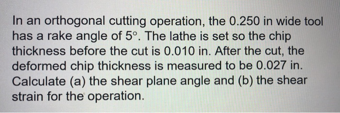 In an orthogonal cutting operation, the 0.250 in wide tool has a rake angle of 5°. The lathe is set so the chip thickness before the cut is 0.010 in. After the cut, the deformed chip thickness is measured to be 0.027 in. Calculate (a) the shear plane angle and (b) the shear strain for the operation.