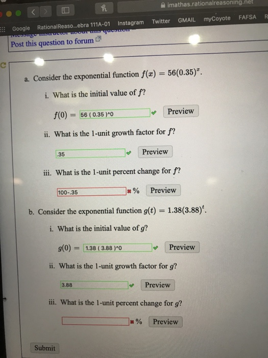 imathas.rationalreasoning.net Google RationalReaso...bra 111A-01 Instagram Twitter GMAIL myCoyote FAFSA R Post this question to forum a. Consider the exponential function f(x) = 56(0.35). i. What is the initial value of f? f(0) 56(0.35 oPreview ii. What is the 1-unit growth factor for f? Preview .35 ii. What is the 1-unit percent change for f? |#% Preview 100--35 b. Consider the exponential function g(t) 1.38(3.88) i. What is the initial value of g? (0)138 (3.88OPreview ii. What is the 1-unit growth factor for g? 3.88 Preview ii. What is the 1-unit percent change for g? Preview Submit