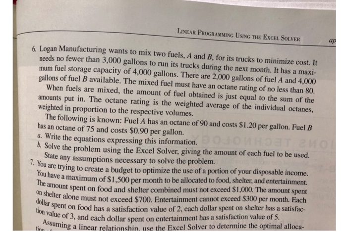 LINEAR PROGRAMMING USING THE EXCEL SOLVER 6. Logan Manufacturing wants to mix two fuels, A and B, for its trucks to minimize cost.t needs no fewer than 3,000 gallons to run its trucks during the next month. It has a maxi- mum fuel storage capacity of 4,000 gallons. There are 2.000 gallons of fuel A and 4,000 gallons of fuel B available. The mixed fuel must have an octane rating of no less than 80 When fuels are mixed, the amount of fuel obtained is just equal to the sum of the amounts put in. The octane rating is the weighted average of the individual octanes, weighted in proportion to the respective volumes. The following is known: Fuel A has an octane of 90 and costs $1.20 per gallon. Fuel B has an octane of 75 and costs $0.90 per gallon. a. Write the equations expressing this information. b. Solve the problem using the Excel Solver, giving the amount of each fuel to be used. tate any assumptions necessary to solve the problem. are trying to create a budget to optimize the use of a portion of your disposable income. ve a maximum of $1,500 per month to be allocated to food, shelter, and entertainment. nt spent on food and shelter combined must not exceed $1,000. The amount spent You ha The amount on shel ter alone must not exceed $700. Entertainment cannot exceed $300 per month. Each spent on food has a satisfaction value of 2, each dollar spent on shelter has a satisfac- tion value of 3, and each dollar spent on entertainment has a satisfaction value of 5 tin suming a linear relationshin, use the Excel Solver to determine the optimal alloca