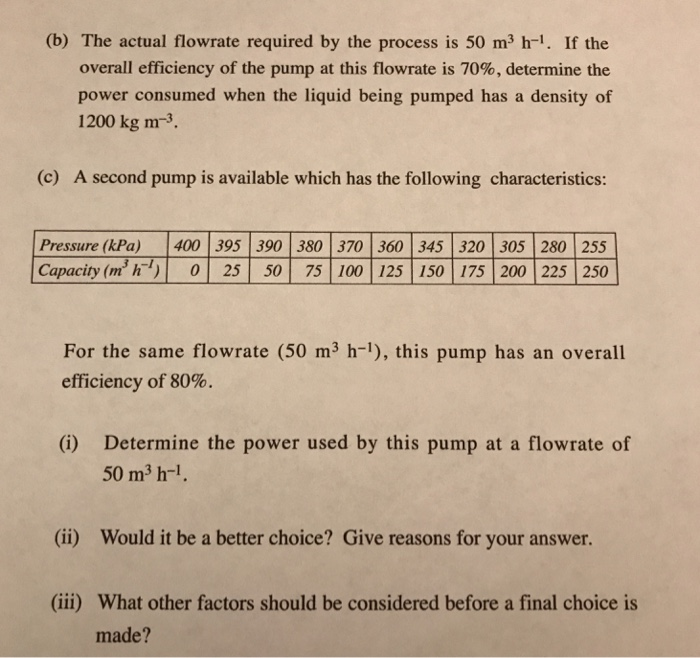 (b) The actual flowrate required by the process is 50 m3 h-1. If the overall efficiency of the pump at this flowrate is 70%, determine the power consumed when the liquid being pumped has a density of 1200 kg m-3. (c) A second pump is available which has the following characteristics: Pressure (kPa) 400 395 390 380 370 360 345 320 305 280 255 Capacity (㎡ h-) | 0 | 25 | 50 | 75 | 100 | 125 | 150 | 175 | 200 | 225 | 250 For the same flowrate (50 m3 h-1), this pump has an overall efficiency of 80% Determine the power used by this pump at a flowrate of 50 m3 h-1 (i) (ii) Would it be a better choice? Give reasons for your answer (iii) What other factors should be considered before a final choice is made?