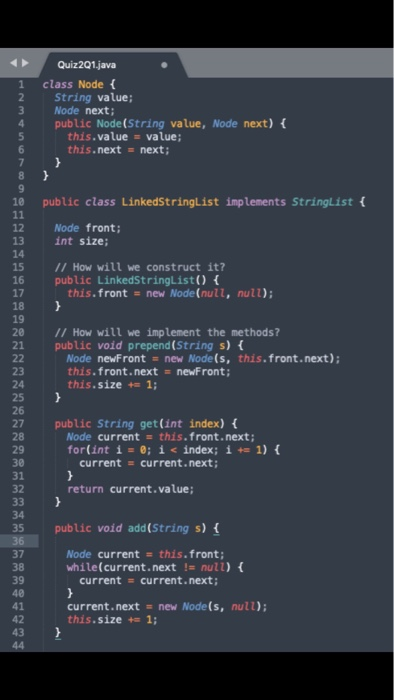 Quiz201.java 1 class Node 2 3 String value; Node next; 4 public Node(String value, Node next) this.value = value; this.next next; 10 public class LinkedStringList implements StringList 12 Node front; 13 14 15 I1 How will we construct it? 16 public LinkedStringlist) 17 18 19 20 1I How will we implement the methods? 21 public void prepend(String s) f int size; this.front new Node(null, null); Node newFront new Node (s, this.front.next); this.front.nextnewFront; this. size 1; 23 24 25 26 27 public String get(int index) 28 29 30 31 32 Node current this.front.next; for(int í = 0; i< index ; i+= 1) { current current.next; return current.value; 34 35 public void add(String s) Node current this.front; current = current.next; 37 38while(current.next null) 39 40 41 current.next new Node(s, null); 42 this . size 1;