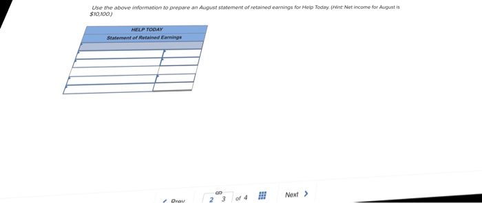 Use the above information to prepare an August statement of retained eamings for Help Today. (Hint Net income for August is sro,100) Statement of Retained Earnings Prey 23 Next>