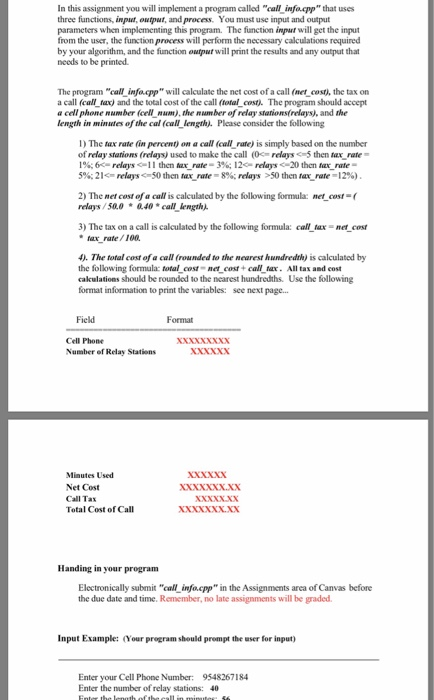 In this assignment you will implement a program called call infocpp that uses three functions, input, output, and process. You must use input and output parameters when implementing this program. The funetion input will get the input from the user, the function process will perform the necessary calculations required by your algorithm, and the function output will print the results and any output that needs to be printed. The program call infacpp will calculate the net cost of a call (net cost), the tax on a call (call lax) and the total cost of the call (total cost) The program should accept cell phone number (cell-num), the number of relay stations(relays), and the length in minutes of the cal (call length. Please consider the following I) The tax rate (in percent) on a call (call rate) is simply based on the number of relay stations (relays) used to make the call (eas5 then ax rate l%; 6e relays c-l l ten iar-rate-3%. I 2c-relays <-20 then aa_ rate- 5%; 21<-relays <=50 then Mx-rate-8%; relays >50 then tux-rate-12%) 2) The met cost of a call is calculated by the following formula: met cost-( relays /50.0 040call length. 3) The tax on a call is calculated by the following formula: call tax net cost tax rate/100 4). The total cost of a call (rounded to the nearest hundredth) is calculated by the following formula: total cost net cost + call tax All ta and cost cakculations should be rounded to the nearest hundredths. Use the following format information to print the variables: see next page.. Field Format Cell Phone Number of Relay Stations XxxxNX Minutes Used Net Cost Call Tax Total Cost of Cal XXNNNx.xx XXNxxxX.XX Handing in your program Electronically submit call infa.cpp in the Assignments area of Canvas before the due date and time. Remember, no late assignments will be graded Input Example: (Your pregram should prompt the user for input) Enter your Cell Phone Number: 9548267184 Enter the number of relay stations: 40