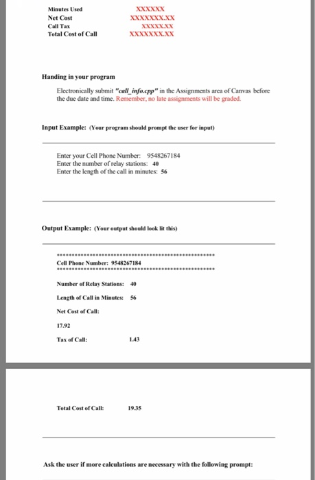 Minutes Used Net Cost Call Tax Total Cost of Call XXXXxX Handing in your program Electronically submit call infocpp in the Assignments area of Canvas before the due date and time. Remember, no late assignments will be graded. Input Example: (Your program should prompt the user for input Enter your Cell Phone Number: 9548267184 Enter the number of relay stations: 40 Enter the length of the call in minutes: 56 Output Example: (Your output should look lit this) Cell Phone Numbr: 9548267184 Number of Relay Stations: Length of Call in Minutes: Net Cost of Call 17.92 Tax of Call: 40 56 143 Total Cost of Call: 19.35 Ask the user if more calculations are necessary with the following prompt: