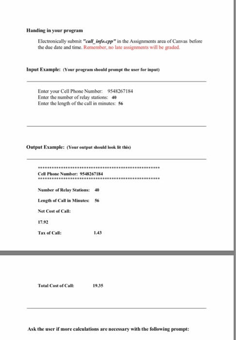 Handing in your program Electronically submit call info.cpp in the Assignments area of Canvas before the due date and time. Remember, no late assignments will be graded. Input Example: (Your program should prompt the user for input) Enter your Cell Phone Number: 9548267184 Enter the number of relay stations: 40 Enter the length of the call in minutes: 56 Output Example: (Your output should look lit this) Cell Phone Number: 9548267184 Number of Relay Stations: 40 Length of Call in Minutes: 56 Net Cost of Call: 17.92 Tax of Call 1.43 Total Cost of Call: 19.35 Ask the user if more calculations are necessary with the following prompt: