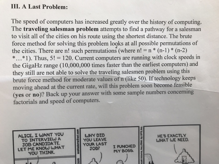 III. A Last Problem: The speed of computers has increased greatly over the history of computing. The traveling salesman problem attempts to find a pathway for a salesman to visit all of the cities on his route using the shortest distance. The brute force method for solving this problem looks at all possible permutations of the cities. There are n! such permutations (where n! n* (n-1)* (n-2) *...*1). Thus, 5! 120. Current computers are running with clock speeds in the GigaHz range (10,000,000 times faster than the earliest computers) and they still are not able to solve the traveling salesmen problem using this brute force method for moderate values of n (like 50). If technology keeps moving ahead at the current rate, will this problem soon become feasible yes or no)? Back up your answer with some sample numbers concerning factorials and speed of computers. ALICE, I WANT YOU TO INTERVIEW A JOB CANDIDATE LET ME KNOW WHAT YOU THINK WHY DID HES EXACTLY WHAT WE NEED. YOUR LAST PUN JOB? MY BOSS