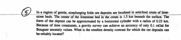 In a region of gentle, nonplunging folds ore deposits are localized in anticlinal crests of lime- stone beds. The center of the limestone bed in the crests is 1.5 km beneath the surface. The form of the deposit can be approximated by a horizontal cylinder with a radius of 0.25 km. Because of time constraints, a gravity survey can achieve an accuracy of only 0.1 mGal for Bouguer anomaly values. What is the smallest density contrast for which the ore deposits can be reliably located?
