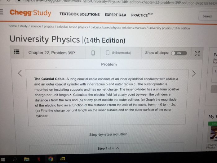 0p390wwtiegg.com/Romework-help/University-Physics-14th-edition-chapter-22-problem-39P-solution-978013396929 E Zookal Study TEXTBOOK SOLUTIONS EXPERT ORA PRACTICE Search home / study / science/physics / calculus based physics/calculus based physics solutions manuals/university physics/ 14th edition University Physics |(14th Edition) Chapter 22, Problem 39P 0 (e Bookmarks)Show all steps: ON An hor Problem The Coaxial Cable. A long coaxial cable consists of an inner cylindrical conductor with radius a and an outer coaxial cylinder with inner radius b and outer radius c. The outer cylinder is mounted on insulating supports and has no net charge. The inner cylinder has a uniform positive charge per unit length A. Calculate the electric field (a) at any point between the cylinders a distance r from the axis and (b) at any point outside the outer cylinder. (c) Graph the magnitude of the electric field as a function of the distance r from the axis of the cable, from r 0 tor 2c. (d) Find the charge per unit length on the inner surface and on the outer surface of the outer cylinder My T Step-by-step solutiorn Universit Physics Step 1 of 4 A