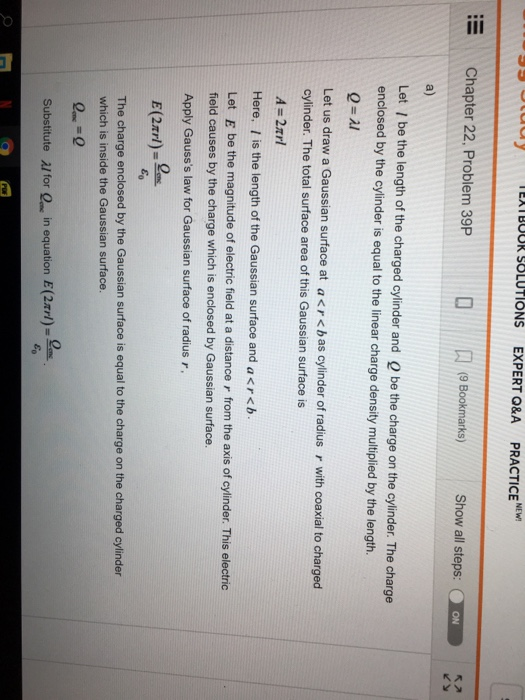 IEX I BOOR SOLUTIONS EXPERT Q&A PRACTICE NEW! Chapter 22. Problem 39P(Bookmarks)Show all steps: ON a) Let / be the length of the charged cylinder and Q be the charge on the cylinder. The charge enclosed by the cylinder is equal to the linear charge density multiplied by the length. Let us draw a Gaussian surface at a < r < b as cylinder of radius r with coaxial to charged cylinder. The total surface area of this Gaussian surface is A-2rl Here, l is the length of the Gaussian surface and a < r < b . Let E be the magnitude of electric field at a distance r from the axis of cylinder. This electric field causes by the charge which is enclosed by Gaussian surface. Apply Gausss law for Gaussian surface of radius r E(2m)-왜 The charge enclosed by the Gaussian surface is equal to the charge on the charged cylinder which is inside the Gaussian surface. =왜 Substitute al for Q in equation E(2xrl)