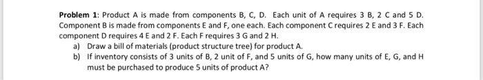 Problem 1: Product A is made from components B, C, D. Each unit of A requires 3 B, 2 C and 5 D. Component B is made from components E and F, one each. Each component C requires 2 E and 3 F. Each component D requires 4 E and 2 F. Each F requires 3 G and 2 H. a) b) Draw a bill of materials (product structure tree) for product A. If inventory consists of 3 units of B, 2 unit of F, and 5 units of G, how many units of E, 6, and H must be purchased to produce 5 units of product A?
