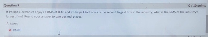 Question S9 0/10 points If Philips Electronics enjoys a RMS of 0.48 and if Philips Electronics is the second largest firm in the industry, what is the RMS of the industrys largest firm? Round your answer to two decimal places. Answer x (2.08)
