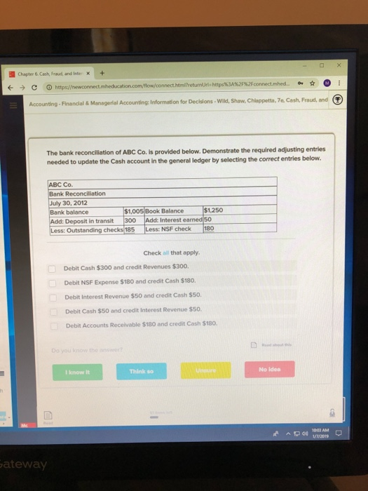 Chapter& Cash Fraud and InbeX+ Accounting-Financial& Managerial Accounting: Information for Decislons Wild, Shaw, Chlappetta, 7e, Cash, Fraud, and The bank reconciliation of ABC Co. is provided below. Demonstrate the required adjusting entries needed to update the Cash account in the general ledger by selecting the correct entries below C Co. k Reconciliation July 30, 2012 Bank balance Add: Deposit in transit 300 Less: Outstanding checks 185Less $1,005 Book Balance 1,250 Interest ea : NSF check 180 Check all that apply. Debit Cash $300 and credit Revenues $300 Debit NSF Expense $180 and credit Cash $180. Detbit Interest Revenue $50 and credit Cash sso. Debit Cash $50 and credit Interest Revenue $50. Debit Accounts Receivable $180 and credit Cash $18o. Think so No Idea I know it ateway