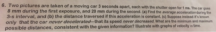 6. Two pictures are taken of a moving car 3 seconds apart, each with the shutter open for 1 ms. The car goes 8 mm during the