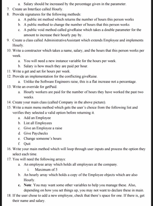 a. Salary should be increased by the percentage given in the parameter 7. 8. Create an Interface called Hourly Provide signatures for the following methods: a. b. c. A public int method which returns the number of hours this person works A public method to change the number of hours that this person works A public void method called giveRaise which takes a double parameter for the amount to increase their hourly pay by 9. Create a class called AdministrativeAssistant which extends Employee and implements Hourly 10. Write a constructor which takes a name, salary, and the hours that this person works per week. a. b. You will need a new instance variable for the hours per week. Salary is how much they are paid per hour 11. Write a get and set for hours per week. 12. Provide an implementation for the conflicting giveRaise a. Unlike the Software Engineers raise, this is a flat increase not a percentage 13. Write an override for getPai a. Hourly workers are paid for the number of hours they have worked the past two weeks 14. Create your main class (called Company in the above picture 15. Write a main menu method which gets the users choice from the following list and verifies they selected a valid option before returning it. a. Add an Employee b. List all Employees c. Give an Employee a raise d. Give Paychecks e. Change someones hours f. Quit 16. Write your main method which will loop through user inputs and process the option they select each time 17. You will need the following arrays: a. An employee array which holds all employees at the company i Maximum of 5 An hourly array which holds a copy of the Employee objects which are also Hourly Note: You may want some other variables to help you manage these. Also, depending on how you set things up, you may not b. c. want to declare these in main. 18. If the user chose to add a new employee, check that theres space for one. If there is, get their name and salary