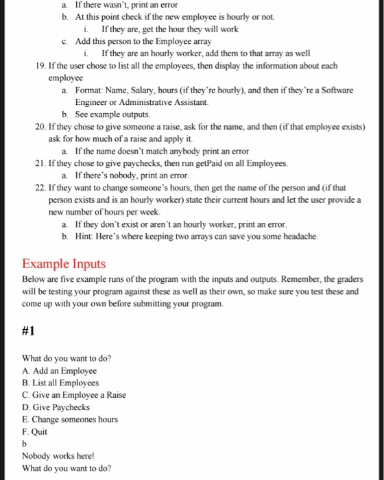 If there wasnt, print an error At this point check if the new employee is hourly or not. a. b. i. If they are, get the hour they will work c. Add this person to the Employee array i. If they are an hourly worker, add them to that array as well 19. If the user chose to list all the employees, then display the information about each employee Format: Name, Salary, hours (if theyre hourly), and then if theyre a Software Engineer or Administrative Assistant. a. b. See example outputs 20. If they chose to give someone a raise, ask for the name, and then (if that employee exists) ask for how much of a raise and apply it a. If the name doesnt match anybody print an error 21. If they chose to give paychecks, then run getPaid on all Employees. a. If theres nobody, print an error 22. If they want to change someones hours, then get the name of the person and (if that person exists and is an hourly worker) state their current hours and let the user provide a new number of hours per week a. If they dont exist or arent an hourly worker, print an erron b. Hint: Heres where keeping two arrays can save you some headache Example Inputs Below are five example runs of the program with the inputs and outputs. Remember, the graders will be testing your program come up with your own before submitting your program against these as well as their own, so make sure you test these and #1 What do you want to do? A. Add an Employee B. List all Employees C. Give an Employee a Raise D. Give Paychecks E. Change someones hours F. Quit Nobody works here! What do you want to do?