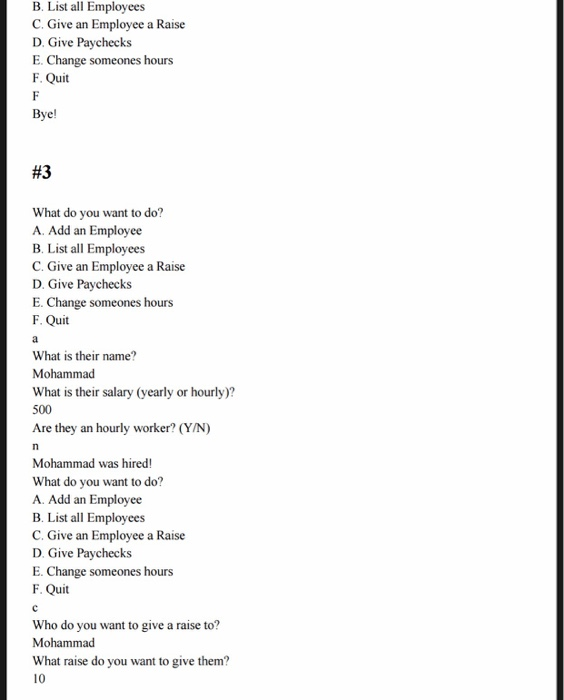 B. List all Employees C. Give an Employee a Raise D. Give Paychecks E. Change someones hours F. Quit Bye! #3 What do you want to do? A. Add an Employee B. List all Employees C. Give an Employee a Raise D. Give Paychecks E. Change someones hours F. Quit What is their name? Mohammacd What is their salary (yearly or hourly)? 500 Are they an hourly worker? (YIN) Mohammad was hired! What do you want to do? A. Add an Employee B. List all Employees C. Give an Employee a Raise D. Give Paychecks E. Change someones hours F. Quit Who do you want to give a raise to? Mohammad What raise do you want to give them? 10