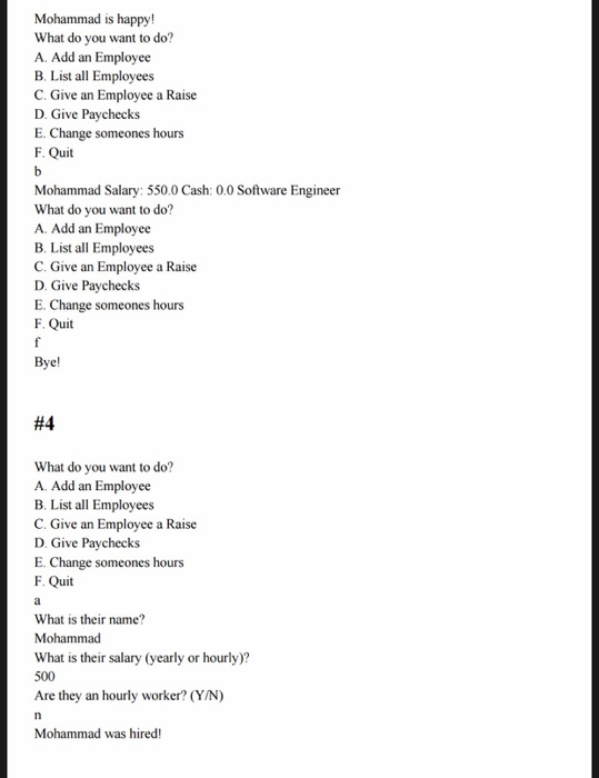 Mohammad is happy! What do you want to do? A. Add an Employee B. List all Employees C. Give an Employee a Raise D. Give Paychecks E. Change someones hours uit Mohammad Salary: 550.0 Cash: 0.0 Software Engineer What do you want to do? A. Add an Employee B. List all Employees C. Give an Employee a Raise D. Give Paychecks E. Change someones hours F. Quit Bye! #4 What do you want to do? A. Add an Employee B. List all Employees C. Give an Employee a Raise D. Give Paychecks E. Change someones hours F. Quit What is their name? Mohammad What is their salary (yearly or hourly)? 500 Are they an hourly worker? (Y/N) Mohammad was hired!