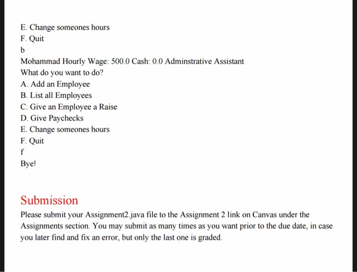 E. Change someones hours F. Quit Mohammad Hourly Wage: 500.0 Cash: 0.0 Adminstrative Assistant What do you want to do? A. Add an Employee B. List all Employees C. Give an Employee a Raise D. Give Paychecks E. Change someones hours F. Quit Bye Submission Please submit your Assignment2.java file to the Assignment 2 link on Canvas under the Assignments section. You may submit as many times as you want prior to the due date, in case you later find and fix an error, but only the last one is graded.