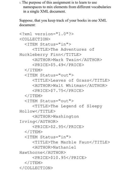 . The purpose of this assignment is to learn to use namespaces to mix elements from different vocabularies in a single XML document. Suppose, that you keep track of your books in one XMIL document <?xml version-1.0?> COLLECTION> <ITEM Status=in> KTITLE>The Adventures of Huckleberry Finn</TITLE> KAUTHOR Mark Twain</AUTHOR KPRICE $5.49</PRICE /ITEM> KITEM Status-out> TITLE>Leaves of Grass</TITLE> KAUTHOR Walt Whitman</AUTHOR> KPRICE $775</PRICE K/ITEM> <ITEM Status=out> TITLEThe Legend of Sleepy AUTHOR> Washington PRICE>$2.95</PRICE HolloW</TITLE> Irving</AUTHOR> /ITEM> KITEM Status-in> TITLE>The Marble Faun</TITLE KAUTHOR Nathaniel Hawthorne</AUTHOR> PRICE>$10.95</PRICE> K/ITEM> K/COLLECTION>