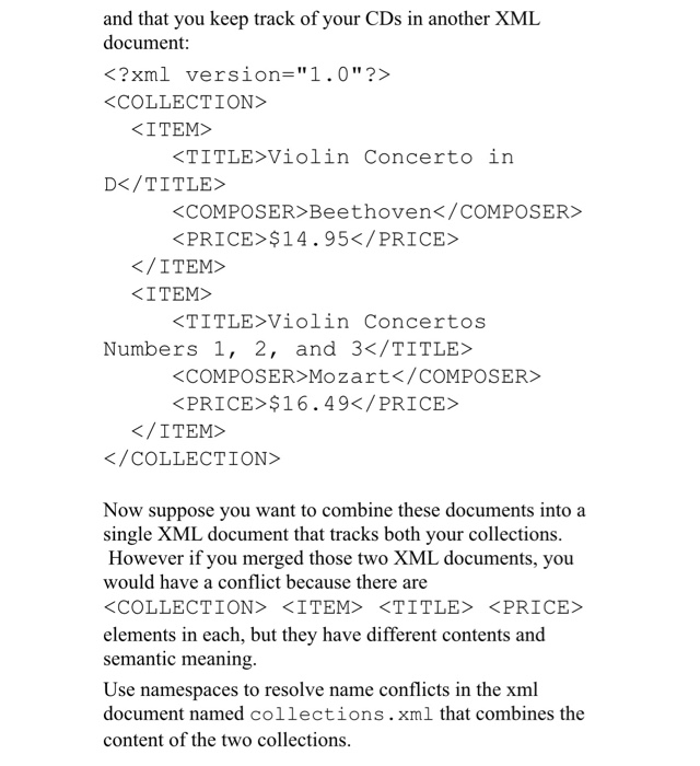 and that you keep track of your CDs in another XML document: <?xml version-1.0?> COLLECTION> ITEM TITLE>Violin Concerto in DK/TITLES KCOMPOSER Beethoven</COMPOSER PRICE>$14.95</PRICE K/ITEM> KITEM> TITLE Violin Concertos Numbers 1, 2, and 3</TITLE <COMPOSER>Mozart</cOMPOSER> PRICE>$16.49</PRICE K/ITEM> </COLLECTION> Now suppose you want to combine these documents into a single XML document that tracks both your collections. However if you merged those two XML documents, you would have a conflict because there are COLLECTION <ITEM> <TITLE <PRICE> elements in each, but they have different contents and semantic meaning. Use namespaces to resolve name conflicts in the xml document named collections.xml that combines the content of the two collections.