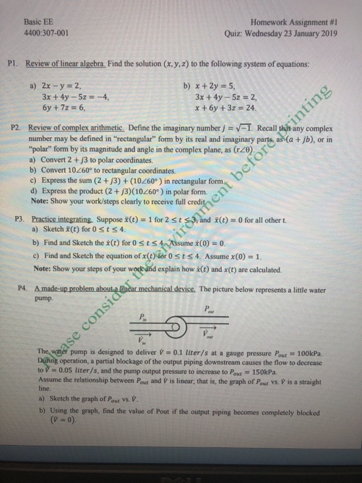 Basic EE 4400:307-001 Homework Assignment #1 Quiz: Wednesday 23 January 2019 PI. Review of linear algebra. Find the solution (x,y,z) to the following system of equations: a) 2x-y 2 3x +4y -5z 2 x +6y +3z 24 6y +7z- 6, P2. Review of complex arithmetic, Define the imaginary number j Recall hah any complex number may be defined in rectangular form by its real and imaginary parts, as (a +jb), or in polar form by its magnitude and angle in the complex plane, as (ro a) Convert 2 + j3 to polar coordinates. b) Convert 10260° to rectangular coordinates c) Express the sum (2+j3)+ (10260°) in rectangular form d) Express the product (2 + j3)(10260 ) in polar form. Note: Show your work/steps clearly to receive full credit P3. Practice integrating Suppose x(t) 1 for 2st and x(t) 0 for all other t. a) Sketch (t) for 0sts4. b) Find and Sketch the x(t) for 0sts4 Assume x(0)-0 c) Find and Sketch the equation ofx(taro tst Assume x(0)=1. Note: Show your steps of your wodkand explain how i(t) and x(t) are calculated. P4. A made-up problem abouta mar mechanical device. The picture below represents a little water pump. water pump is designed to deliver -0.1 liter/s at a gauge pressure Pout 100kPa. operation, a partial blockage of the output piping downstream causes the flow to decrease to = 0.05 liter/s, and the pump output pressure to increase to Put = 150kPa Assume the relationship between Pout and V is linear, that is, the graph of Pout vs. V is a straight line. a) Sketch the graph of Pout Vs. V b) Using the graph, find the value of Pout if the output piping becomes completely blocked (V 0).