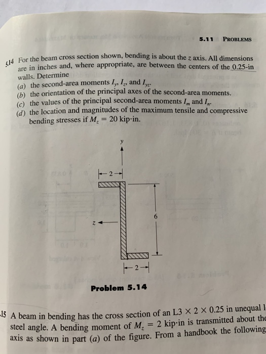 5.11 PROBLEMS 14 For the beam cross section shown, bending is about the z axis. All dimensions are in inches and, where appropriate, are between the centers of the 0.25-in walls. Determine (a) the second-area moments ly, 4, and ус b) the orientation of the principal axes of the second-area moments. d) the location and magnitudes of the maximum tensile and compressive bending stresses if M 20 kip in. Problem 5.14 5 A beam in bending has the cross section of an L3 X 2 x 0.25 in unequal 1 steel angle. A bending moment of Mz-2 kipin is transmitted about the axis as shown in part (a) of the figure. From a handbook the following