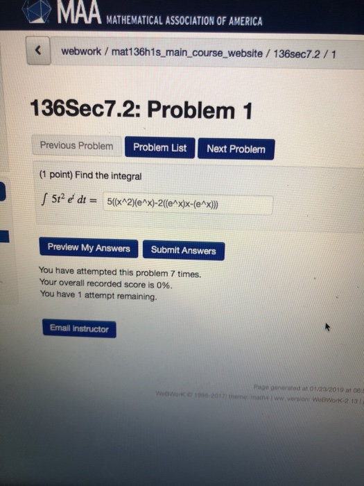 MATHEMATICAL ASSOCIATION OF AMERICA Kwebwork / mat136h1s_main_course website /136sec7.2/1 136Sec7.2: Problem 1 Previous Problem Problem List Next Problem (1 point) Find the integral Preview My Answers Submit Answers You have attempted this problem 7 times. Your overall recorded score is 0%. You have 1 attempt remaining. Email instructor Page generated at 01/23/2019 at 06: WeBWorK-2.13